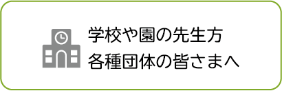 学校や園の先生方 各種団体の皆さまへ